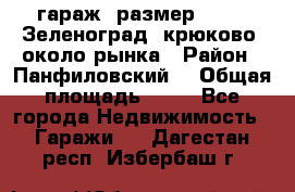 гараж, размер  6*4 , Зеленоград, крюково, около рынка › Район ­ Панфиловский  › Общая площадь ­ 24 - Все города Недвижимость » Гаражи   . Дагестан респ.,Избербаш г.